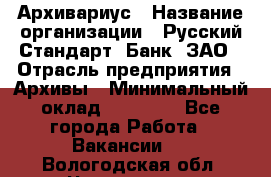 Архивариус › Название организации ­ Русский Стандарт, Банк, ЗАО › Отрасль предприятия ­ Архивы › Минимальный оклад ­ 13 000 - Все города Работа » Вакансии   . Вологодская обл.,Череповец г.